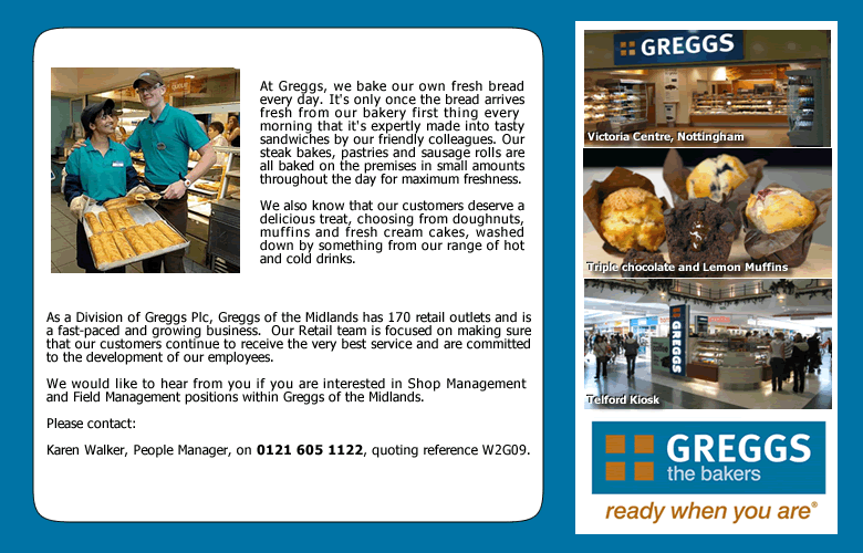 Greggs of the Midlands - ready when you are!  Advertising vacancies for Shop and Field Managers. If you are visually impaired and would like more details please call us on 0121 605 1122, quoting reference W2G09. As you can tell from this Alt tag, people matter to us.
