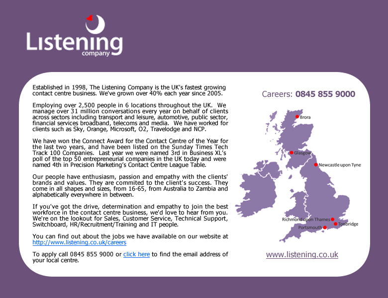 The Listening Company is the UK's fastest growing contact centre business.  If you are visually impaired please contact our careers helpline on 0845 855 9000 to find out about the vacancies we have available. As you can tell from this Alt text we're passionate about what we do and keen to engage with you.