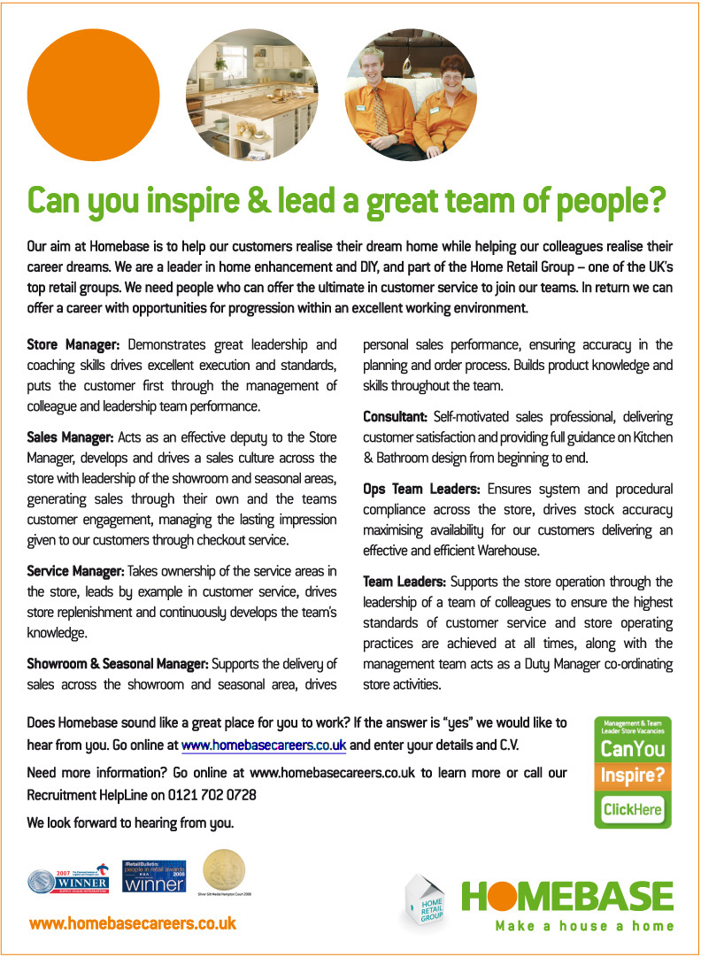Could you inspire & lead a great team of people?  Homebase are currently looking for Store Managers, Sales Managers, Service Managers, Showroom & Seasonal Managers, Consultants, Ops Team Leaders and Team Leaders.  For more information call our Recruitment Helpline on 0121 702 0728 or click the link to visit www.homesbasecareers.co.uk